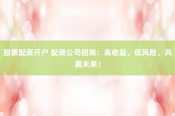 股票配资开户 配资公司招商：高收益、低风险，共赢未来！