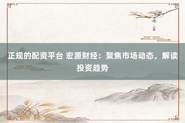 正规的配资平台 宏源财经：聚焦市场动态，解读投资趋势