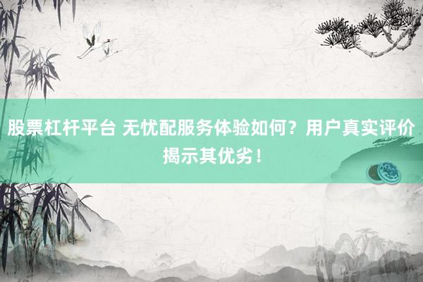股票杠杆平台 无忧配服务体验如何？用户真实评价揭示其优劣！