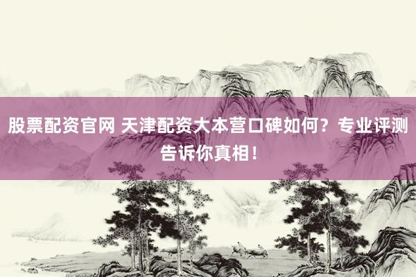 股票配资官网 天津配资大本营口碑如何？专业评测告诉你真相！