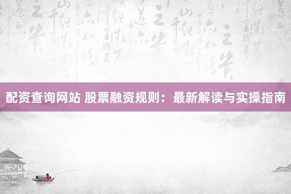 配资查询网站 股票融资规则：最新解读与实操指南