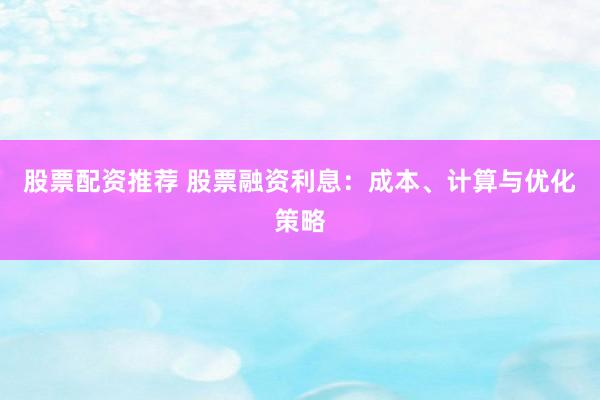 股票配资推荐 股票融资利息：成本、计算与优化策略