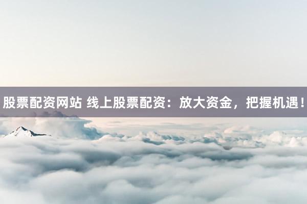 股票配资网站 线上股票配资：放大资金，把握机遇！