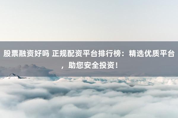 股票融资好吗 正规配资平台排行榜：精选优质平台，助您安全投资！