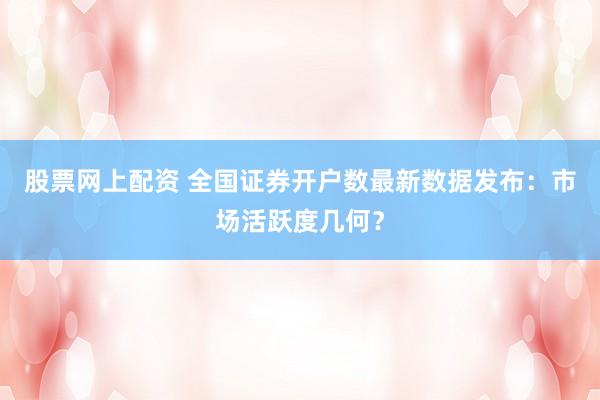 股票网上配资 全国证券开户数最新数据发布：市场活跃度几何？