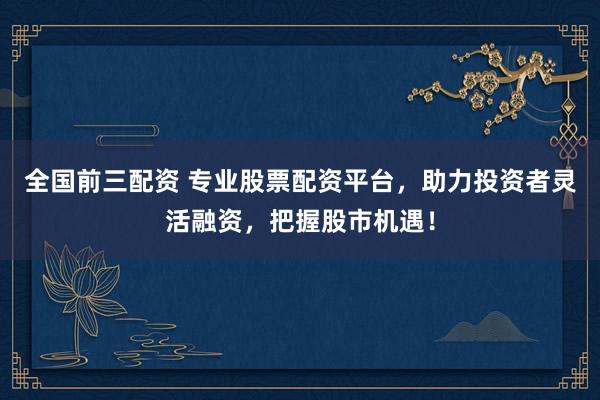 全国前三配资 专业股票配资平台，助力投资者灵活融资，把握股市机遇！