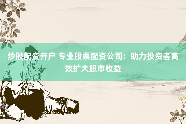 炒股配资开户 专业股票配资公司：助力投资者高效扩大股市收益