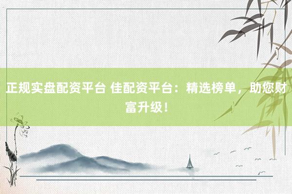 正规实盘配资平台 佳配资平台：精选榜单，助您财富升级！