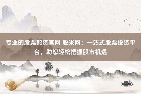 专业的股票配资官网 股米网：一站式股票投资平台，助您轻松把握股市机遇