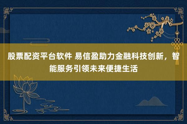 股票配资平台软件 易信盈助力金融科技创新，智能服务引领未来便捷生活