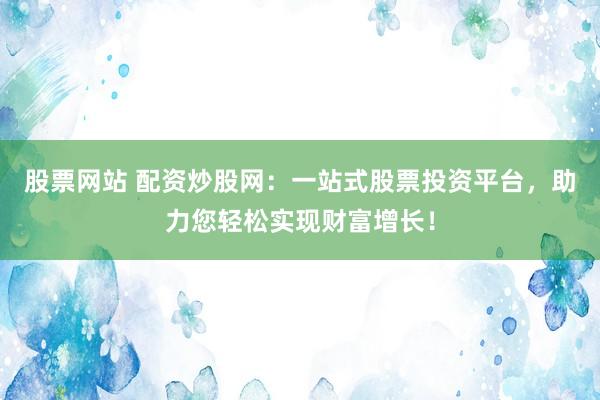 股票网站 配资炒股网：一站式股票投资平台，助力您轻松实现财富增长！