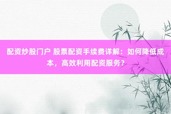 配资炒股门户 股票配资手续费详解：如何降低成本，高效利用配资服务？