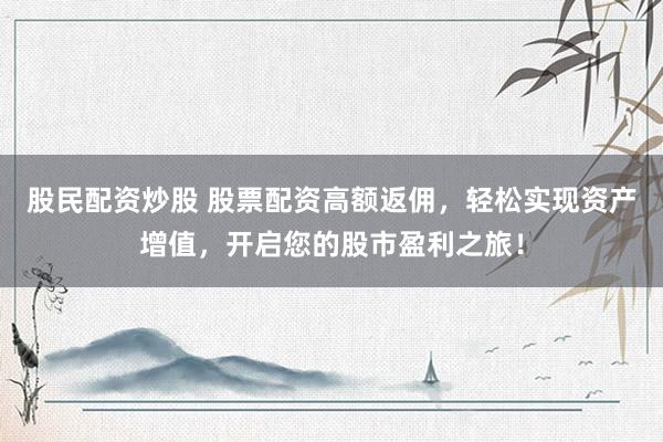 股民配资炒股 股票配资高额返佣，轻松实现资产增值，开启您的股市盈利之旅！