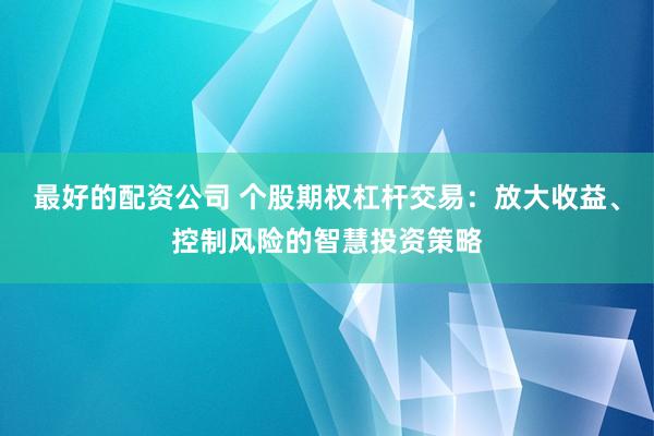 最好的配资公司 个股期权杠杆交易：放大收益、控制风险的智慧投资策略
