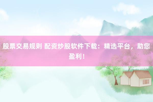 股票交易规则 配资炒股软件下载：精选平台，助您盈利！