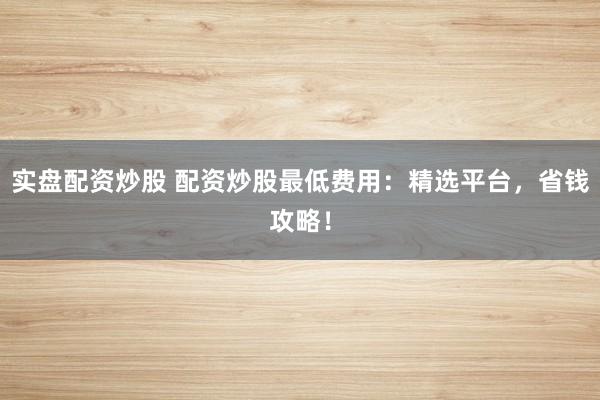 实盘配资炒股 配资炒股最低费用：精选平台，省钱攻略！