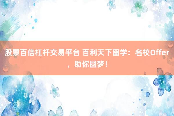股票百倍杠杆交易平台 百利天下留学：名校Offer，助你圆梦！