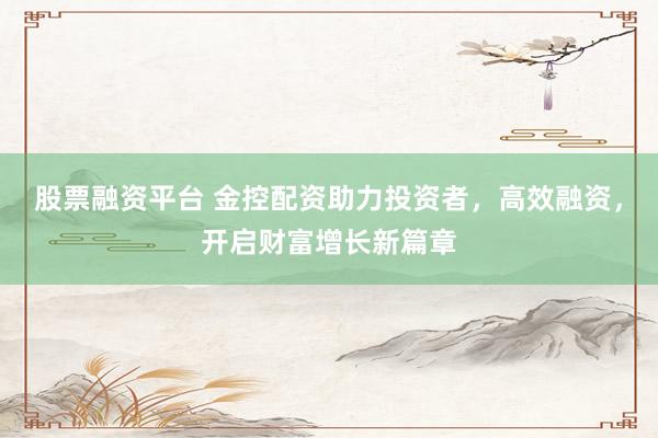股票融资平台 金控配资助力投资者，高效融资，开启财富增长新篇章