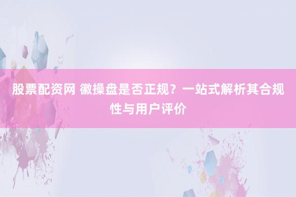 股票配资网 徽操盘是否正规？一站式解析其合规性与用户评价