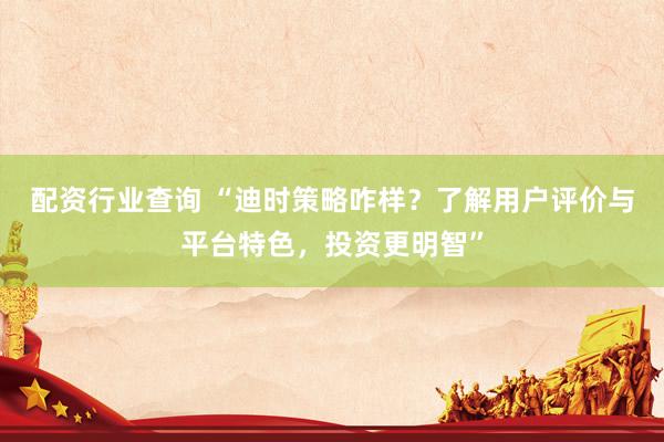 配资行业查询 “迪时策略咋样？了解用户评价与平台特色，投资更明智”