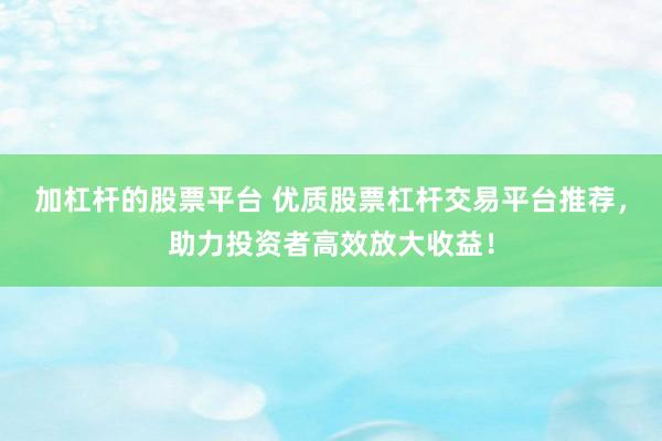 加杠杆的股票平台 优质股票杠杆交易平台推荐，助力投资者高效放大收益！