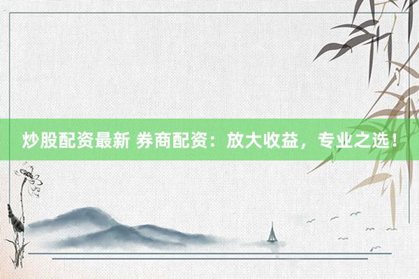 炒股配资最新 券商配资：放大收益，专业之选！