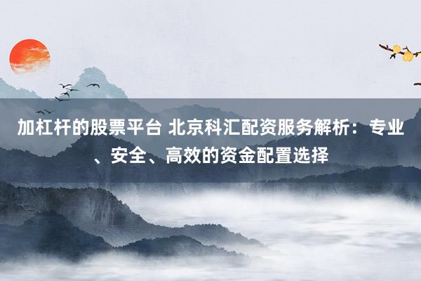 加杠杆的股票平台 北京科汇配资服务解析：专业、安全、高效的资金配置选择