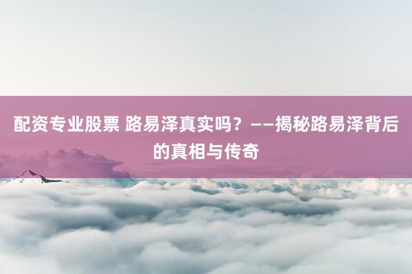 配资专业股票 路易泽真实吗？——揭秘路易泽背后的真相与传奇