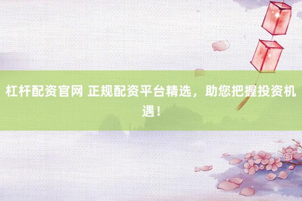 杠杆配资官网 正规配资平台精选，助您把握投资机遇！