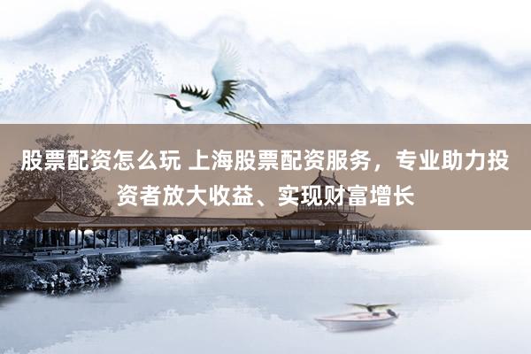 股票配资怎么玩 上海股票配资服务，专业助力投资者放大收益、实现财富增长