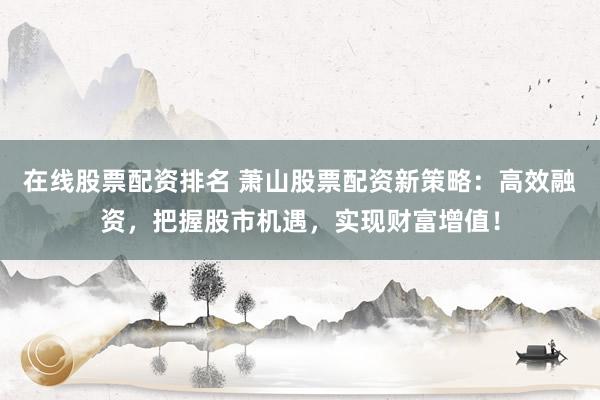 在线股票配资排名 萧山股票配资新策略:高效融资,把握股市机遇,实现财富增值!