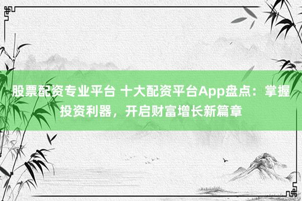 股票配资专业平台 十大配资平台App盘点：掌握投资利器，开启财富增长新篇章