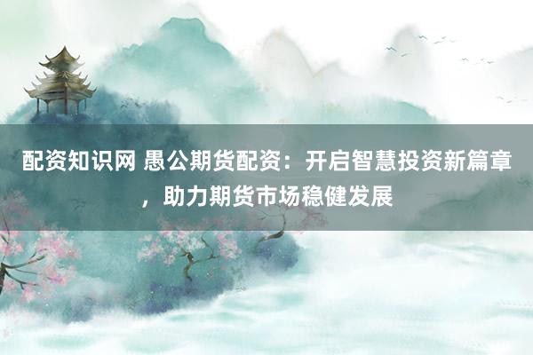 配资知识网 愚公期货配资：开启智慧投资新篇章，助力期货市场稳健发展