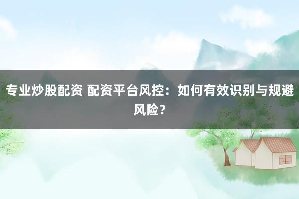 专业炒股配资 配资平台风控：如何有效识别与规避风险？