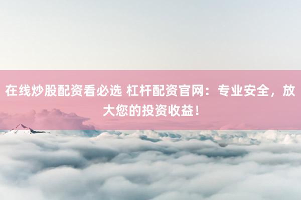 在线炒股配资看必选 杠杆配资官网：专业安全，放大您的投资收益！