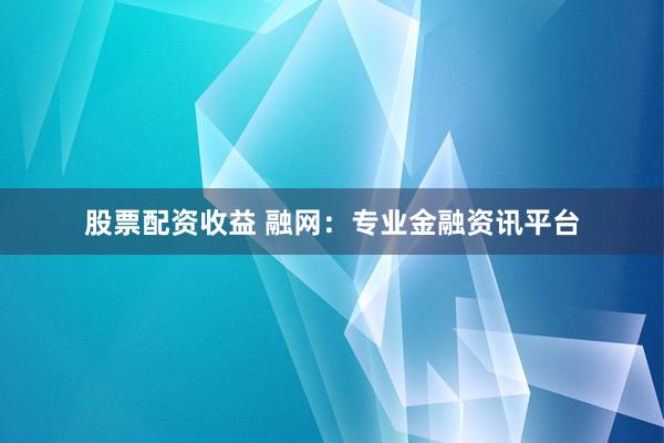 股票配资收益 融网:专业金融资讯平台