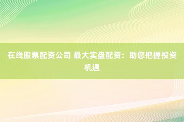 在线股票配资公司 最大实盘配资:助您把握投资机遇