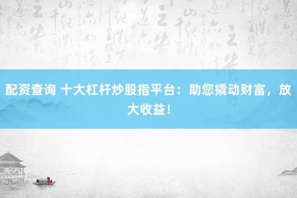 配资查询 十大杠杆炒股指平台:助您撬动财富,放大收益!