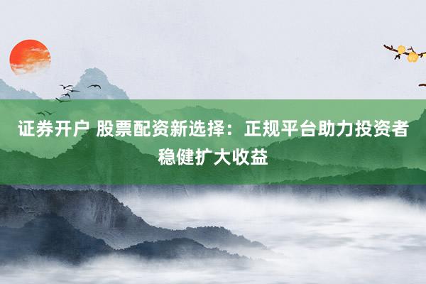 证券开户 股票配资新选择：正规平台助力投资者稳健扩大收益