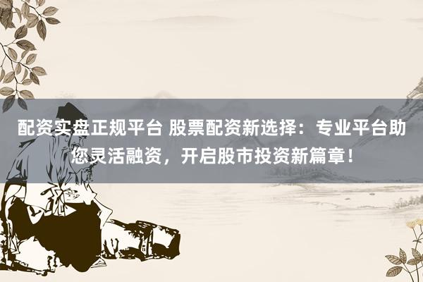 配资实盘正规平台 股票配资新选择：专业平台助您灵活融资，开启股市投资新篇章！