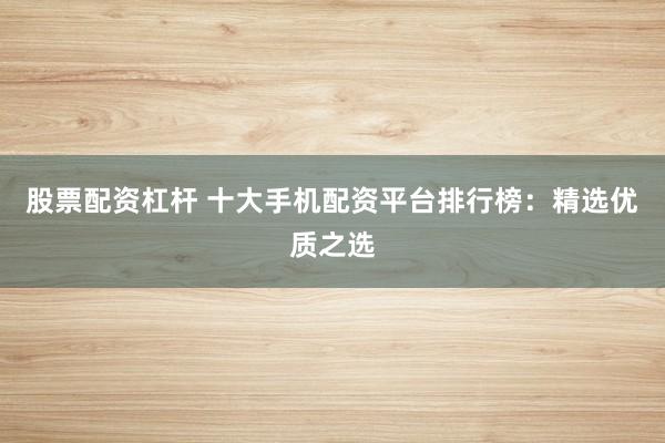 股票配资杠杆 十大手机配资平台排行榜：精选优质之选