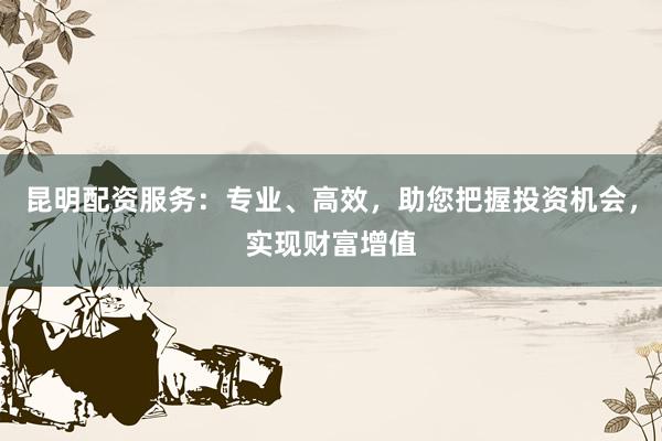 昆明配资服务:专业、高效,助您把握投资机会,实现财富增值