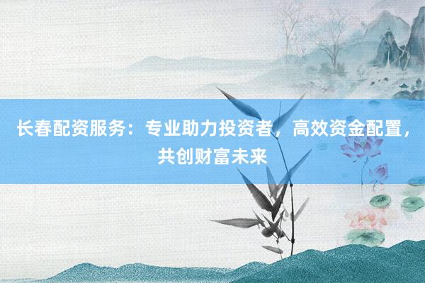 长春配资服务:专业助力投资者,高效资金配置,共创财富未来