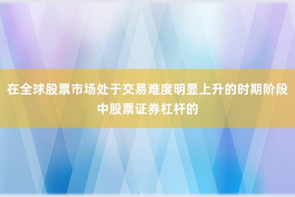 在全球股票市场处于交易难度明显上升的时期阶段中股票证券杠杆的