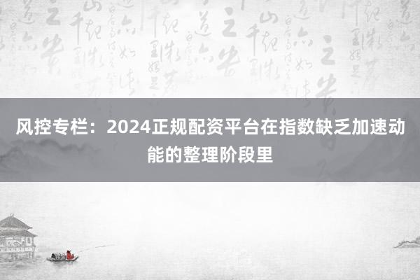风控专栏：2024正规配资平台在指数缺乏加速动能的整理阶段里
