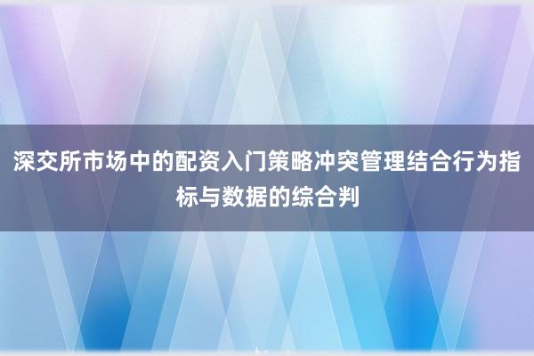 深交所市场中的配资入门策略冲突管理结合行为指标与数据的综合判