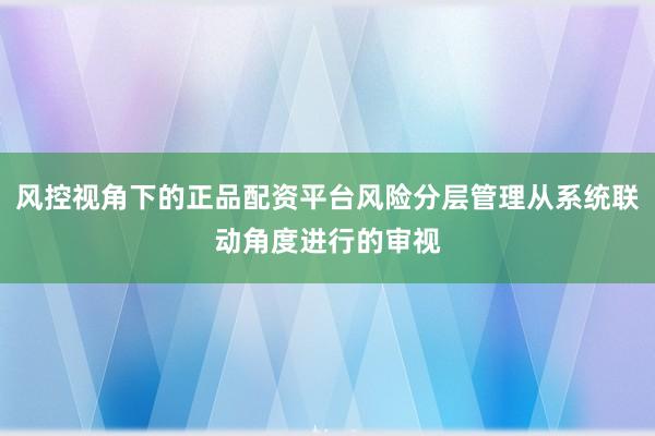 风控视角下的正品配资平台风险分层管理从系统联动角度进行的审视