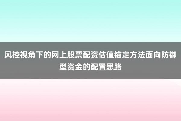 风控视角下的网上股票配资估值锚定方法面向防御型资金的配置思路
