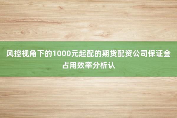 风控视角下的1000元起配的期货配资公司保证金占用效率分析认
