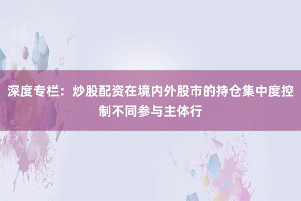 深度专栏：炒股配资在境内外股市的持仓集中度控制不同参与主体行